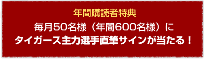毎月50名様（年間600名様）にタイガース主力選手直筆サインが当たる！