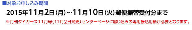 ■対象お申し込み期間
2014年11月1日（土）〜11月10日（月）郵便振替受付分まで
※月刊タイガース11月号（11月1日発売）センターページに綴じ込みの専用振込用紙が必要となります。