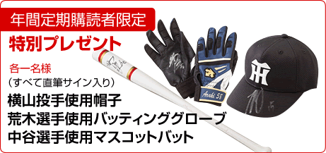年間定期購読者限定特別プレゼント

①横山投手使用帽子（直筆サイン入り）
②荒木選手使用バッティンググローブ（直筆サイン入り）
③中谷選手使用マスコットバット（直筆サイン入り）